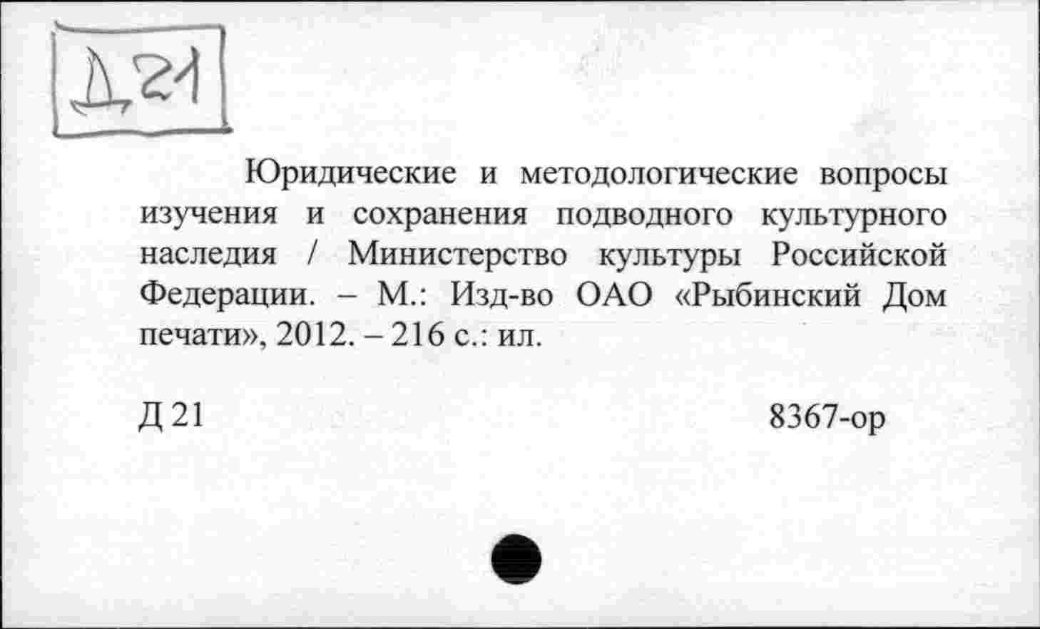 ﻿Юридические и методологические вопросы изучения и сохранения подводного культурного наследия / Министерство культуры Российской Федерации. - М.: Изд-во ОАО «Рыбинский Дом печати», 2012. -216 с.: ил.
Д21
8367-ор